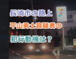 【動画】長崎市の路上で刃物を持った平山勇士容疑者のプロフ、犯行動機は？