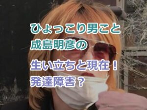 ひょっこり男こと成島明彦の生い立ちと現在！発達障害と思われる理由について！