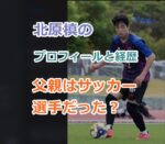 北原槙の父親はサッカー選手だった？槙のプロフィールと経歴を紹介！