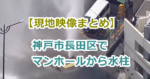 【現地映像まとめ】神戸市長田区でマンホールから水柱、周辺の15～20軒ほどで断水