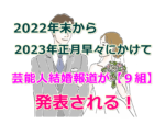 【９組の芸能人カップル】2022年末から2023年正月早々にかけての結婚報道ラッシュのまとめ！
