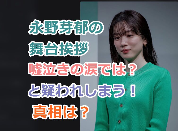 永野芽郁の舞台挨拶は嘘泣きの涙では?とSNS上で疑惑が浮上!謝罪動画はなぜないの?