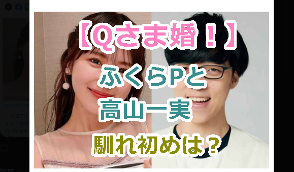 【Qさま婚！】ふくらPと高山一実との馴れ初めと交際期間を紹介！