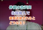 俳優の吉沢亮さんが住居侵入で書類送検されるとどうなる？酒が入ったときの動画あり