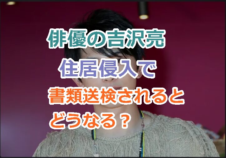 俳優の吉沢亮さんが住居侵入で書類送検されるとどうなる？酒が入ったときの動画あり